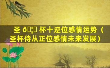 圣 🦆 杯十逆位感情运势（圣杯侍从正位感情未来发展）